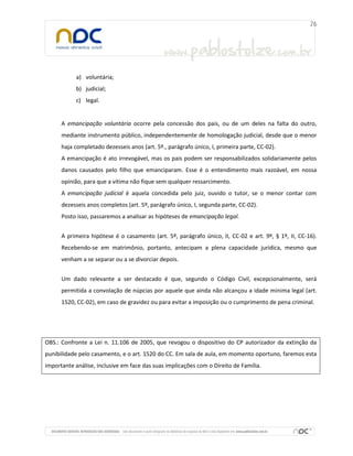 a) voluntária;
b) judicial;
c) legal.

A emancipação voluntária ocorre pela concessão dos pais, ou de um deles na falta do outro,
mediante instrumento público, independentemente de homologação judicial, desde que o menor
haja completado dezesseis anos (art. 5º., parágrafo único, I, primeira parte, CC-02).
A emancipação é ato irrevogável, mas os pais podem ser responsabilizados solidariamente pelos
danos causados pelo filho que emanciparam. Esse é o entendimento mais razoável, em nossa
opinião, para que a vítima não fique sem qualquer ressarcimento.
A emancipação judicial é aquela concedida pelo juiz, ouvido o tutor, se o menor contar com
dezesseis anos completos (art. 5º, parágrafo único, I, segunda parte, CC-02).
Posto isso, passaremos a analisar as hipóteses de emancipação legal.
A primeira hipótese é o casamento (art. 5º, parágrafo único, II, CC-02 e art. 9º, § 1º, II, CC-16).
Recebendo-se em matrimônio, portanto, antecipam a plena capacidade jurídica, mesmo que
venham a se separar ou a se divorciar depois.
Um dado relevante a ser destacado é que, segundo o Código Civil, excepcionalmente, será
permitida a convolação de núpcias por aquele que ainda não alcançou a idade mínima legal (art.
1520, CC-02), em caso de gravidez ou para evitar a imposição ou o cumprimento de pena criminal.

OBS.: Confronte a Lei n. 11.106 de 2005, que revogou o dispositivo do CP autorizador da extinção da
punibilidade pelo casamento, e o art. 1520 do CC. Em sala de aula, em momento oportuno, faremos esta
importante análise, inclusive em face das suas implicações com o Direito de Família.

 