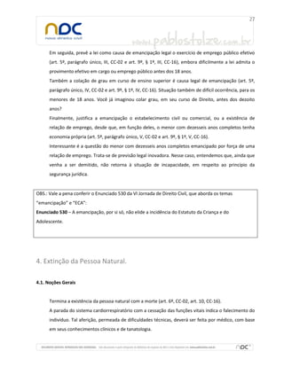 Em seguida, prevê a lei como causa de emancipação legal o exercício de emprego público efetivo
(art. 5º, parágrafo único, III, CC-02 e art. 9º, § 1º, III, CC-16), embora dificilmente a lei admita o
provimento efetivo em cargo ou emprego público antes dos 18 anos.
Também a colação de grau em curso de ensino superior é causa legal de emancipação (art. 5º,
parágrafo único, IV, CC-02 e art. 9º, § 1º, IV, CC-16). Situação também de difícil ocorrência, para os
menores de 18 anos. Você já imaginou colar grau, em seu curso de Direito, antes dos dezoito
anos?
Finalmente, justifica a emancipação o estabelecimento civil ou comercial, ou a existência de
relação de emprego, desde que, em função deles, o menor com dezesseis anos completos tenha
economia própria (art. 5º, parágrafo único, V, CC-02 e art. 9º, § 1º, V, CC-16).
Interessante é a questão do menor com dezesseis anos completos emancipado por força de uma
relação de emprego. Trata-se de previsão legal inovadora. Nesse caso, entendemos que, ainda que
venha a ser demitido, não retorna à situação de incapacidade, em respeito ao princípio da
segurança jurídica.

OBS.: Vale a pena conferir o Enunciado 530 da VI Jornada de Direito Civil, que aborda os temas
“emancipação” e “ECA”:
Enunciado 530 – A emancipação, por si só, não elide a incidência do Estatuto da Criança e do
Adolescente.

4. Extinção da Pessoa Natural.
4.1. Noções Gerais

Termina a existência da pessoa natural com a morte (art. 6º, CC-02, art. 10, CC-16).
A parada do sistema cardiorrespiratório com a cessação das funções vitais indica o falecimento do
indivíduo. Tal aferição, permeada de dificuldades técnicas, deverá ser feita por médico, com base
em seus conhecimentos clínicos e de tanatologia.

 