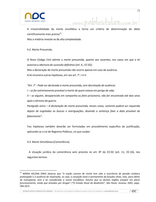 A irreversibilidade da morte encefálica a torna um critério de determinação do óbito
cientificamente mais preciso12.
Mas a matéria reveste-se de alta complexidade.

4.2. Morte Presumida.

O Novo Código Civil admite a morte presumida, quanto aos ausentes, nos casos em que a lei
autoriza a abertura da sucessão definitiva (art. 6., CC-02).
Mas a declaração de morte presumida não ocorre apenas em caso de ausência.
A lei enumera outras hipóteses, em seu art. 7°, I e II:

“Art. 7° - Pode ser declarada a morte presumida, sem decretação de ausência:
I – se for extremamente provável a morte de quem estava em perigo de vida;
II – se alguém, desaparecido em campanha ou feito prisioneiro, não for encontrado até dois anos
após o término da guerra.
Parágrafo único – A declaração de morte presumida, nesses casos, somente poderá ser requerida
depois de esgotadas as buscas e averiguações, devendo a sentença fixar a data provável do
falecimento”.

Tais hipóteses também deverão ser formuladas em procedimento específico de justificação,
aplicando-se a Lei de Registros Públicos, no que couber.

4.3. Morte Simultânea (Comoriência).

A situação jurídica da comoriência vem prevista no art. 8º do CC-02 (art. 11, CC-16), nos
seguintes termos:

12

MARIA HELENA DINIZ observa que “a noção comum de morte tem sido a ocorrência de parada cardíaca
prolongada e a ausência de respiração, ou seja, a cessação total e permanente da funções vitais, mas, para efeito
de transplante, tem a lei considerado a morte encefálica, mesmo que os demais órgãos estejam em pleno
funcionamento, ainda que ativados por drogas” (“O Estado Atual do Biodireito”, São Paulo: Saraiva, 2001, págs.
266-267)..

 