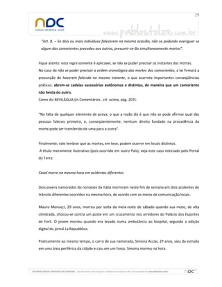 “Art. 8. – Se dois ou mais indivíduos falecerem na mesma ocasião, não se podendo averiguar se
algum dos comorientes precedeu aos outros, presumir-se-ão simultaneamente mortos”.

Fique atento: esta regra somente é aplicável, se não se puder precisar os instantes das mortes.
No caso de não se poder precisar a ordem cronológica das mortes dos comorientes, a lei firmará a
presunção de haverem falecido no mesmo instante, o que acarreta importantes conseqüências
práticas: abrem-se cadeias sucessórias autônomas e distintas, de maneira que um comoriente
não herda do outro.
Como diz BEVILÁQUA (in Comentários...cit. acima, pág. 207):

“Na falta de qualquer elemento de prova, o que a razão diz é que não se pode afirmar qual das
pessoas faleceu primeiro, e, conseqüentemente, nenhum direito fundado na procedência da
morte pode ser transferido de uma para a outra”.

Finalmente, vale lembrar que as mortes, em tese, podem ocorrer em locais distintos.
A título meramente ilustrativo (pois ocorrido em outro País), veja este caso noticiado pelo Portal
do Terra:

Casal morre na mesma hora em acidentes diferentes

Dois jovens namorados do noroeste da Itália morreram neste fim de semana em dois acidentes de
trânsito diferentes ocorridos na mesma hora, de acordo com os meios de comunicação locais.
Mauro Monucci, 29 anos, morreu por volta da meia-noite de sábado quando sua moto, de alta
cilindrada, chocou-se contra um poste em um cruzamento nos arredores do Palácio dos Esportes
de Forli. O jovem morreu quando era levado numa ambulância ao hospital, segundo a edição
digital do jornal La Repubblica.
Praticamente ao mesmo tempo, o carro de sua namorada, Simona Acciai, 27 anos, saiu da estrada
em uma área periférica da cidade e caiu em um fosso. Simona morreu na hora.

 
