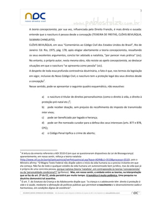 A teoria concepcionista, por sua vez, influenciada pelo Direito Francês, é mais direta e ousada:
entende que o nascituro é pessoa desde a concepção (TEIXEIRA DE FREITAS, CLÓVIS BEVILÁQUA,
SILMARA CHINELATO).
CLÓVIS BEVILÁQUA, em seus “Comentários ao Código Civil dos Estados Unidos do Brasil”, Rio de
Janeiro: Ed. Rio, 1975, pág. 178, após elogiar abertamente a teoria concepcionista, ressaltando
os seus excelentes argumentos, conclui ter adotado a natalista, “por parecer mais prática” (sic).
No entanto, o próprio autor, nesta mesma obra, não resiste ao apelo concepcionista, ao destacar
situações em que o nascituro “se apresenta como pessôa” (sic).
A despeito de toda essa profunda controvérsia doutrinária, o fato é que, nos termos da legislação
em vigor, inclusive do Novo Código Civil, o nascituro tem a proteção legal dos seus direitos desde
a concepção3.
Nesse sentido, pode-se apresentar o seguinte quadro esquemático, não exaustivo:

a)

o nascituro é titular de direitos personalíssimos (como o direito à vida, o direito à

proteção pré-natal etc.)4;
b)

pode receber doação, sem prejuízo do recolhimento do imposto de transmissão

inter vivos;
c)

pode ser beneficiado por legado e herança;

d)

pode ser-lhe nomeado curador para a defesa dos seus interesses (arts. 877 e 878,

CPC);
e)

3

o Código Penal tipifica o crime de aborto;

A leitura da ementa referente a ADI 3510-0 (em que se questionaram dispositivos da Lei de Biossegurança)
aparentemente, em nosso sentir, reforça a teoria natalista
(http://www.stf.jus.br/portal/peticaoInicial/verPeticaoInicial.asp?base=ADIN&s1=3510&processo=3510), pois o
Ministro afirma: “O Magno Texto Federal não dispõe sobre o início da vida humana ou o preciso instante em que
ela começa. Não faz de todo e qualquer estádio da vida humana um autonomizado bem jurídico, mas da vida que já
é própria de uma concreta pessoa, porque nativiva (teoria ‘natalista’, em contraposição às teorias ‘concepcionista’
ou da ‘personalidade condicional’)” (grifamos). Mas, em nosso sentir, o embate entre as teorias, na interpretação
que se faz do art. 2º do CC, ainda persistirá por muito tempo. A temática é muito polêmica. Uma pesquisa na
doutrina demonstrá tal assertiva.
4
O art. 7. do Estatuto da Criança e do Adolescente dispõe que: “a criança e o adolescente têm direito à proteção à
vida e à saúde, mediante a efetivação de políticas públicas que permitam o nascimento e o desenvolvimento sadio e
harmonioso, em condições dignas de existência”.

 