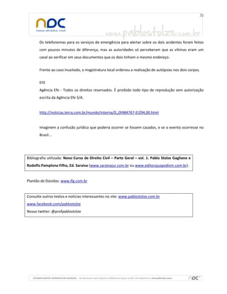 Os telefonemas para os serviços de emergência para alertar sobre os dois acidentes foram feitos
com poucos minutos de diferença, mas as autoridades só perceberam que as vítimas eram um
casal ao verificar em seus documentos que os dois tinham o mesmo endereço.
Frente ao caso inusitado, a magistratura local ordenou a realização de autópsias nos dois corpos.
EFE
Agência Efe - Todos os direitos reservados. É proibido todo tipo de reprodução sem autorização
escrita da Agência Efe S/A.

http://noticias.terra.com.br/mundo/interna/0,,OI984767-EI294,00.html

Imaginem a confusão jurídica que poderia ocorrer se fossem casados, e se o evento ocorresse no
Brasil...

Bibliografia utilizada: Novo Curso de Direito Civil – Parte Geral – vol. 1. Pablo Stolze Gagliano e
Rodolfo Pamplona Filho, Ed. Saraiva (www.saraivajur.com.br ou www.editorajuspodivm.com.br).

Plantão de Dúvidas: www.lfg.com.br

Consulte outros textos e notícias interessantes no site: www.pablostolze.com.br
www.facebook.com/pablostolze
Nosso twitter: @profpablostolze

 
