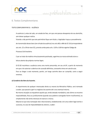 6. Textos Complementares
TEXTO COMPLEMENTAR 01 – AUSÊNCIA

A ausência é, antes de tudo, um estado de fato, em que uma pessoa desaparece de seu domicílio,
sem deixar qualquer notícia.
Visando a não permitir que este patrimônio fique sem titular, o legislador traçou o procedimento
de transmissão desses bens (em virtude da ausência) nos arts.463 a 484 do CC-16 (correspondente
aos arts. 22 a 39 do novo CC), previsto ainda pelos arts. 1159 a 1169 do vigente Código de
Processo Civil brasileiro.
E por se tratar de matéria minuciosamente positivada, sugerimos ao nosso estimado aluno a
leitura atenta das próprias normas legais.
O CC-02 reconhece a ausência como uma morte presumida, em seu art.6º, a partir do momento
em que a lei autorizar a abertura de sucessão definitiva, consoante vimos em sala de aula.
Para se chegar a este momento, porém, um longo caminho deve ser cumprido, como a seguir
veremos.

a) Curadoria dos Bens do Ausente.

A requerimento de qualquer interessado direto ou mesmo do Ministério Público, será nomeado
curador, que passará a gerir os negócios do ausente até o seu eventual retorno.
Na mesma situação se enquadrará aquele que, tendo deixado mandatário, este último se encontre
impossibilitado, física ou juridicamente (quando seus poderes outorgados forem insuficientes), ou
simplesmente não tenha interesse em exercer o múnus.
Observe-se que esta nomeação não é discricionária, estabelecendo a lei uma ordem legal estrita e
sucessiva, no caso de impossibilidade do anterior, a saber:

 