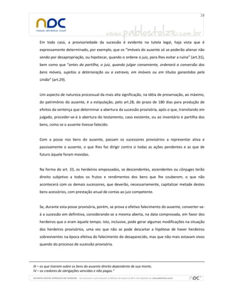 Em todo caso, a provisoriedade da sucessão é evidente na tutela legal, haja vista que é
expressamente determinado, por exemplo, que os “imóveis do ausente só se poderão alienar não
sendo por desapropriação, ou hipotecar, quando o ordene o juiz, para lhes evitar a ruína” (art.31),
bem como que “antes da partilha, o juiz, quando julgar conveniente, ordenará a conversão dos
bens móveis, sujeitos a deterioração ou a extravio, em imóveis ou em títulos garantidos pela
União” (art.29).

Um aspecto de natureza processual da mais alta significação, na idéia de preservação, ao máximo,
do patrimônio do ausente, é a estipulação, pelo art.28, do prazo de 180 dias para produção de
efeitos da sentença que determinar a abertura da sucessão provisória, após o que, transitando em
julgado, proceder-se-á à abertura do testamento, caso existente, ou ao inventário e partilha dos
bens, como se o ausente tivesse falecido.

Com a posse nos bens do ausente, passam os sucessores provisórios a representar ativa e
passivamente o ausente, o que lhes faz dirigir contra si todas as ações pendentes e as que de
futuro àquele foram movidas.

Na forma do art. 33, os herdeiros empossados, se descendentes, ascendentes ou cônjuges terão
direito subjetivo a todos os frutos e rendimentos dos bens que lhe couberem, o que não
acontecerá com os demais sucessores, que deverão, necessariamente, capitalizar metade destes
bens acessórios, com prestação anual de contas ao juiz competente.

Se, durante esta posse provisória, porém, se prova o efetivo falecimento do ausente, converter-seá a sucessão em definitiva, considerando-se a mesma aberta, na data comprovada, em favor dos
herdeiros que o eram àquele tempo. Isto, inclusive, pode gerar algumas modificações na situação
dos herdeiros provisórios, uma vez que não se pode descartar a hipótese de haver herdeiros
sobreviventes na época efetiva do falecimento do desaparecido, mas que não mais estavam vivos
quando do processo de sucessão provisória.

III – os que tiverem sobre os bens do ausente direito dependente de sua morte;
IV – os credores de obrigações vencidas e não pagas.”

 