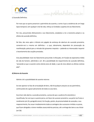c) Sucessão Definitiva.

Por mais que se queira preservar o patrimônio do ausente, o certo é que a existência de um longo
lapso temporal, sem qualquer sinal de vida, reforça as fundadas suspeitas de seu falecimento.

Por isto, presumindo efetivamente o seu falecimento, estabelece a lei o momento próprio e os
efeitos da sucessão definitiva.

De fato, dez anos após o trânsito em julgado da sentença de abertura de sucessão provisória,
converter-se-á a mesma em definitiva – o que, obviamente, dependerá de provocação da
manifestação judicial para a retirada dos gravames impostos – podendo os interessados requerer
o levantamento das cauções prestadas.

Esta plausibilidade maior do falecimento presumido é reforçado, em função da expectativa média
de vida do homem, admitindo o art. 38 a possibilidade de requerimento da sucessão definitiva,
“provando-se que o ausente conta oitenta anos de idade, e que de cinco datam as últimas notícias
dele”.

d) Retorno do Ausente

Admite a lei a possibilidade de ausente retornar.

Se este aparece na fase de arrecadação de bens, não há qualquer prejuízo ao seu patrimônio,
continuando ele a gozar plenamente de todos os seus bens.

Se já tiver sido aberta a sucessão provisória, a prova de que a ausência foi voluntária e
injustificada, faz com que o ausente perca, em favor do sucessor provisório, sua parte nos frutos e
rendimento (art.33, parágrafo único). Em função, porém, da provisoriedade da sucessão, o seu
reaparecimento, faz cessar imediatamente todas as vantagens dos sucessores imitidos na posse,
que ficam obrigados a tomar medidas assecuratórias precisas, até a entrega dos bens a seu titular
(art.36)

 