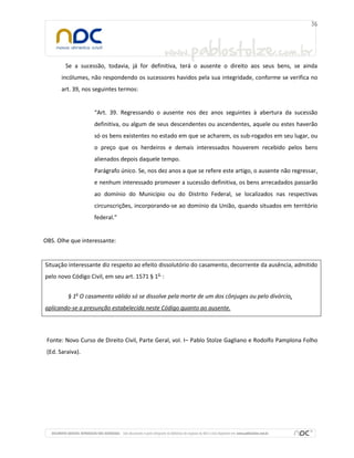 Se a sucessão, todavia, já for definitiva, terá o ausente o direito aos seus bens, se ainda
incólumes, não respondendo os sucessores havidos pela sua integridade, conforme se verifica no
art. 39, nos seguintes termos:

“Art. 39. Regressando o ausente nos dez anos seguintes à abertura da sucessão
definitiva, ou algum de seus descendentes ou ascendentes, aquele ou estes haverão
só os bens existentes no estado em que se acharem, os sub-rogados em seu lugar, ou
o preço que os herdeiros e demais interessados houverem recebido pelos bens
alienados depois daquele tempo.
Parágrafo único. Se, nos dez anos a que se refere este artigo, o ausente não regressar,
e nenhum interessado promover a sucessão definitiva, os bens arrecadados passarão
ao domínio do Município ou do Distrito Federal, se localizados nas respectivas
circunscrições, incorporando-se ao domínio da União, quando situados em território
federal.”

OBS. Olhe que interessante:

Situação interessante diz respeito ao efeito dissolutório do casamento, decorrente da ausência, admitido
pelo novo Código Civil, em seu art. 1571 § 1o :
§ 1o O casamento válido só se dissolve pela morte de um dos cônjuges ou pelo divórcio,
aplicando-se a presunção estabelecida neste Código quanto ao ausente.

Fonte: Novo Curso de Direito Civil, Parte Geral, vol. I– Pablo Stolze Gagliano e Rodolfo Pamplona Folho
(Ed. Saraiva).

 