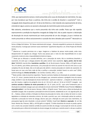 1916, que expressamente excluía a morte presumida como causa de dissolução do matrimônio. Ou seja,
por mais duradoura que fosse a ausência, não tinha ela o condão de dissolver o casamento18. Com a
revogação deste dispositivo pelo art. 54 da Lei do Divórcio, e não tratando esta expressamente do tema,
entenderam alguns autores ser possível a dissolução do matrimônio pela morte presumida19.
Não obstante, entendemos que a morte presumida não tinha este condão. Posto que não repetida
expressamente a proibição do dispositivo revogado do Código Civil, não se podia requerer a declaração
de dissolução do vínculo matrimonial por morte presumida de um dos cônjuges, já que o instituto da
morte presumida se referia exclusivamente à sucessão dos bens deixados pelo ausente20. Necessário se
forma o Código Civil italiano: “65. Nuovo matrimonio del coniuge. – Divenuta eseguibile la sentenza che dichiara la
morte presunta, il coniuge può contrarre nuovo matrimonio”. Igualmente dispunha o art. 59 do Projeto de Orlando
Gomes.
18

Observe-se o quanto perniciosa era a regra: imagine-se a hipótese de pessoa recém-casada, ainda nova,

desaparecendo em seguida seu cônjuge. Ficaria essa pessoa para o resto da vida impossibilitada de se casar
novamente, tendo em vista a impossibilidade do divórcio à época.
19

“Ainda que se efetuasse a sucessão definitiva, com a presunção de morte, não se considerava dissolvido o

casamento, de sorte que o cônjuge presente não podia contrair novo casamento. Agora, porém, não há mais
óbice” (PACHECO, José da Silva. Inventários e partilhas. 10. ed. Rio de Janeiro: Forense, 1996, p. 67) (grifo nosso).
“Se a lei admitiu, para efeitos patrimoniais, uma presunção de morte do ausente há mais de vinte anos ou que
completou 95 anos de idade, não se vê razão para não admitir a mesma presunção em matéria de casamento. Se
houve para um caso uma forte razão de fato a justificar a presunção, também haverá no outro caso” (CRUZ,
Guilherme Braga da. Direitos de família. 2. ed. Coimbra: Coimbra, 1942, v. 1, p. 123).
20

Neste sentido a lição da doutrina majoritária: “Quanto à primeira hipótese de dissolução da sociedade conjugal,

no art. 2º., inciso I, prevista (morte de um dos cônjuges), que, consoante esclarece o parágrafo único do mesmo
artigo, também é caso de dissolução do vínculo matrimonial - oportuno é observar -, a despeito do silêncio da lei,
que não ressalva a vigência do parágrafo único do art. 315 do CC, pelo art. 54 da Lei 6.515/77 revogado - que
continua excluída a hipótese de morte presumida (art. 10, 2ª. parte, do CC) - quer como fundamento para a
dissolução da sociedade conjugal, quer para extinção do vínculo matrimonial” (PEREIRA, Áurea Pimentel. Divórcio e
separação judicial. 3. ed. Rio de Janeiro: Renovar, 1989, p. 22) (grifo nosso). “Assim, para o efeito da dissolução da
sociedade conjugal, não se aproveita a presunção de morte do ausente, estabelecida no art. 10, segunda parte, do
CC. ...Todavia, embora omitida a limitação da eficácia da presunção de morte, não se deduz daí terem os novos
legisladores se afastado da sistemática anterior, de modo a permitir que, com a declaração judicial da ausência,
induzindo a presunção de morte do cônjuge, decorra ipso jure a liberação do outro para novo matrimônio, no
pressuposto legal de estar dissolvido o vínculo anterior” (CAHALI, Yussef Said. Divórcio e separação. 10. ed. São
Paulo: Revista dos Tribunais, 2002, p. 69-70) (grifo no original). “O efeito dissolutivo do vínculo se produz apenas
com a morte real, provada mediante certidão de assento de óbito do cônjuge. A presunção de morte do ausente
não aproveita para o efeito de terminação do vínculo conjugal, de modo que o caminho atual é o de que a ausência

 