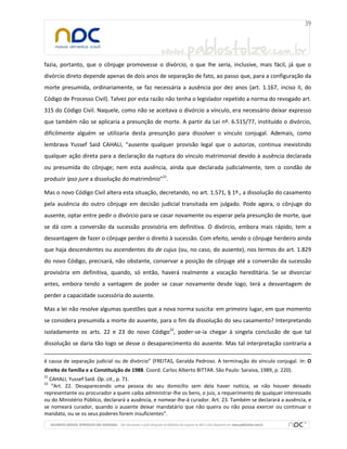 fazia, portanto, que o cônjuge promovesse o divórcio, o que lhe seria, inclusive, mais fácil, já que o
divórcio direto depende apenas de dois anos de separação de fato, ao passo que, para a configuração da
morte presumida, ordinariamente, se faz necessária a ausência por dez anos (art. 1.167, inciso II, do
Código de Processo Civil). Talvez por esta razão não tenha o legislador repetido a norma do revogado art.
315 do Código Civil. Naquele, como não se aceitava o divórcio a vínculo, era necessário deixar expresso
que também não se aplicaria a presunção de morte. A partir da Lei nº. 6.515/77, instituído o divórcio,
dificilmente alguém se utilizaria desta presunção para dissolver o vínculo conjugal. Ademais, como
lembrava Yussef Said CAHALI, “ausente qualquer provisão legal que o autorize, continua inexistindo
qualquer ação direta para a declaração da ruptura do vínculo matrimonial devido à ausência declarada
ou presumida do cônjuge; nem esta ausência, ainda que declarada judicialmente, tem o condão de
produzir ipso jure a dissolução do matrimônio”21.
Mas o novo Código Civil altera esta situação, decretando, no art. 1.571, § 1º., a dissolução do casamento
pela ausência do outro cônjuge em decisão judicial transitada em julgado. Pode agora, o cônjuge do
ausente, optar entre pedir o divórcio para se casar novamente ou esperar pela presunção de morte, que
se dá com a conversão da sucessão provisória em definitiva. O divórcio, embora mais rápido, tem a
desvantagem de fazer o cônjuge perder o direito à sucessão. Com efeito, sendo o cônjuge herdeiro ainda
que haja descendentes ou ascendentes do de cujus (ou, no caso, do ausente), nos termos do art. 1.829
do novo Código, precisará, não obstante, conservar a posição de cônjuge até a conversão da sucessão
provisória em definitiva, quando, só então, haverá realmente a vocação hereditária. Se se divorciar
antes, embora tendo a vantagem de poder se casar novamente desde logo, terá a desvantagem de
perder a capacidade sucessória do ausente.
Mas a lei não resolve algumas questões que a nova norma suscita: em primeiro lugar, em que momento
se considera presumida a morte do ausente, para o fim da dissolução do seu casamento? Interpretando
isoladamente os arts. 22 e 23 do novo Código22, poder-se-ia chegar à singela conclusão de que tal
dissolução se daria tão logo se desse o desaparecimento do ausente. Mas tal interpretação contraria a
é causa de separação judicial ou de divórcio” (FREITAS, Geralda Pedroso. A terminação do vínculo conjugal. In: O
direito de família e a Constituição de 1988. Coord. Carlos Alberto BITTAR. São Paulo: Saraiva, 1989, p. 220).
21

CAHALI, Yussef Said. Op. cit., p. 71.
“Art. 22. Desaparecendo uma pessoa do seu domicílio sem dela haver notícia, se não houver deixado
representante ou procurador a quem caiba administrar-lhe os bens, o juiz, a requerimento de qualquer interessado
ou do Ministério Público, declarará a ausência, e nomear-lhe-á curador. Art. 23. Também se declarará a ausência, e
se nomeará curador, quando o ausente deixar mandatário que não queira ou não possa exercer ou continuar o
mandato, ou se os seus poderes forem insuficientes”.
22

 