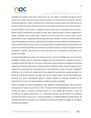sistemática do instituto, bem como a letra do art. 6º., que dispõe: “A existência da pessoa natural
termina com a morte; presume-se esta, quanto aos ausentes, nos casos em que a lei autoriza a abertura
de sucessão definitiva”. Assim, é somente com a conversão da sucessão provisória em definitiva que se
presume a morte do ausente, pelo que somente essa conversão é que dissolve o casamento do ausente.
Há quem defenda a idéia de que o cônjuge do ausente, para casar-se novamente, deve promover o
divórcio. Mas tal entendimento não pode ser aceito. Que o divórcio dissolve o vínculo conjugal não se
duvida. Entretanto, não se pode exigir o divórcio no caso em tela, pois a nova lei erigiu a morte
presumida como causa independente de dissolução do vínculo. Vale dizer: a morte é, ao lado do divórcio,
causa de dissolução do casamento; a conversão da sucessão provisória em definitiva, fazendo presumir a
morte, dissolve também o vínculo, e por si só, pelo que nada mais se pode requerer para dissolvê-lo, pois
já estará o casamento dissolvido com a sentença de conversão. Quisesse a lei que o cônjuge do ausente
promovesse o divórcio, nada precisaria ter dito, pois assim já era no sistema da Lei do Divórcio sem
qualquer texto legal.
A sentença declaratória de ausência, nos termos do art. 9º., inciso IV, do Código Civil e do art. 94 da Lei
de Registros Públicos, deve ser registrada no Registro Civil. Daí resultaria para o cônjuge do ausente a
condição de viúvo? A lei não o diz, mas é de se supor que sim, pois seria esta a conseqüência principal do
registro da sentença de conversão da sucessão provisória em definitiva. Mas: viúvo de cônjuge vivo? Sim,
porque não se pode negar que o presumido morto é um possível vivo. E mais: uma viuvez “revogável”?
Admitindo a lei o retorno do ausente até 10 anos depois da conversão da sucessão provisória em
definitiva, podendo ele reassumir seus bens (art. 39), ou, mesmo depois dos 10 anos (embora sem
reassumir seus bens), naturalmente poderá o ausente reabilitar-se civilmente, deixando de ser
presumido morto, com o que estará revogado o estado de viúvo do seu cônjuge.
Pode o ex-cônjuge do ausente, pretendendo casar, habilitar-se matrimonialmente? Que documentos
deve apresentar? Vejamos o que diz o art. 1.525: “O requerimento de habilitação para o casamento será
firmado por ambos os nubentes, de próprio punho, ou, a seu pedido, por procurador, e deve ser
instruído com os seguintes documentos: ...IV - declaração do estado civil, do domicílio e da residência
atual dos contraentes e de seus pais, se forem conhecidos; V - certidão de óbito do cônjuge falecido, de
sentença declaratória de nulidade ou de anulação de casamento, transitada em julgado, ou do registro
da sentença de divórcio”.

 