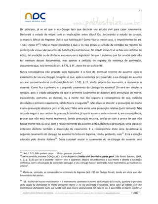 De princípio, já se vê que o ex-cônjuge terá que declarar seu estado civil para casar novamente.
Declarará o estado de viúvo, com as implicações antes ditas? Ou, declarando o estado de casado,
aceitará o Oficial do Registro Civil a sua habilitação? Como ficaria, neste caso, o impedimento do art.
1.521, inciso VI23? Mas o maior problema é que a lei não previu a juntada da certidão do registro da
sentença de conversão para fins de habilitação matrimonial. No citado inciso V só se fala em certidão de
óbito, de anulação ou de divórcio; esqueceu-se o legislador de que o nubente que foi casado pode não
ter nenhum desses documentos, mas apenas a certidão de registro da sentença de conversão,
documento que, nos termos do art. 1.571, § 1º., deve-lhe ser suficiente.
Outra conseqüência não prevista pelo legislador é o fato do eventual retorno do ausente após o
casamento de seu ex-cônjuge. Imagine-se que, após a sentença de conversão, o ex-cônjuge do ausente
se case, aproveitando-se da disposição do art. 1.571, § 1º., vindo, depois do casamento, a reaparecer o
ausente. Como fica o primeiro e o segundo casamento do cônjuge do ausente? Dir-se-á ser simples a
solução, pois o citado parágrafo diz que o primeiro casamento se dissolve pela presunção de morte,
equivalendo, portanto, ao divórcio, ou à morte real. Daí seguiria a conseqüência de que, estando
dissolvido o primeiro casamento, válido ficaria o segundo24. Mas deve-se discutir: a presunção de morte
é uma presunção absoluta (juris et de jure)? Não seria antes uma presunção relativa (juris tantum)? Não
se pode negar o seu caráter de presunção relativa, já que o ausente pode retornar e, em conseqüência,
provar que não está morto realmente. Sendo presunção relativa, desfaz-se com a prova de que não
houve morte real, ou seja, com o reaparecimento do ausente. Então, desfeita a presunção, seria lógico se
entender desfeita também a dissolução do casamento. E a conseqüência disto seria desastrosa: o
segundo casamento do cônjuge do ausente foi feito em bigamia, sendo, portanto, nulo25. Esta a solução
adotada pelo direito italiano26. Seria razoável anular o casamento do ex-cônjuge do ausente pelo

23

“Art. 1.521. Não podem casar: ...VI – as pessoas casadas”.
Neste sentido, escreve GONÇALVES, Carlos Roberto (Direito civil brasileiro: parte geral. São Paulo: Saraiva, 2003,
v. 1, p. 118) que se o ausente “estiver vivo e aparecer, depois de presumida a sua morte e aberta a sucessão
definitiva, com a dissolução da sociedade conjugal, e seu cônjuge houver contraído novo matrimônio, prevalecerá o
último”.
24

25

Afasta-se, contudo, as conseqüências criminais da bigamia (art. 235 do Código Penal), tendo em vista que não
houve dolo das partes.
26

“68. Nullità del nuovo matrimonio. – Il matrimonio contratto a norma dell’articolo 65 è nullo, qualora la persona
della quale fu dichiarata la morte presunta ritorni o ne sia accertata l’esistenza. Sono salvi gli effetti civili del
matrimonio dichiarato nullo. La nullità non può essere pronunziata nel caso in cui è accertata la morte, anche se

 