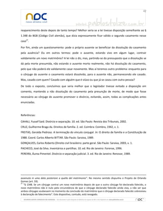 reaparecimento deste depois de tanto tempo? Melhor seria se a lei tivesse disposição semelhante ao §
1.348 do BGB (Código Civil alemão), que dizia expressamente ficar válido o segundo casamento nesse
caso27.
Por fim, ainda um questionamento: pode o próprio ausente se beneficiar da dissolução do casamento
pela ausência? Ou em outros termos: pode o ausente, estando vivo em algum lugar, contrair
validamente um novo matrimônio? A lei não o diz, mas, partindo-se do pressuposto que a dissolução se
dá pela morte presumida, não estando o ausente morto realmente, não há dissolução do casamento,
pelo que não poderá ele validamente casar novamente. Mas aí teremos outro problema: enquanto para
o cônjuge do ausente o casamento estará dissolvido, para o ausente não, permanecendo ele casado.
Mas, casado com quem? Casado com alguém que é viúvo ou que já se casou com outra pessoa?
De todo o exposto, concluímos que seria melhor que o legislador tivesse evitado a disposição em
comento, mantendo a não dissolução do casamento pela presunção de morte, de modo que fosse
necessário ao cônjuge do ausente promover o divórcio, evitando, assim, todas as complicações antes
enunciadas.

Referências:
CAHALI, Yussef Said. Divórcio e separação. 10. ed. São Paulo: Revista dos Tribunais, 2002.
CRUZ, Guilherme Braga da. Direitos de família. 2. ed. Coimbra: Coimbra, 1942, v. 1.
FREITAS, Geralda Pedroso. A terminação do vínculo conjugal. In: O direito de família e a Constituição de
1988. Coord. Carlos Alberto BITTAR. São Paulo: Saraiva, 1989.
GONÇALVES, Carlos Roberto (Direito civil brasileiro: parte geral. São Paulo: Saraiva, 2003, v. 1.
PACHECO, José da Silva. Inventários e partilhas. 10. ed. Rio de Janeiro: Forense, 1996.
PEREIRA, Áurea Pimentel. Divórcio e separação judicial. 3. ed. Rio de Janeiro: Renovar, 1989.

avvenuta in uma data posteriore a quella del matrimonio”. No mesmo sentido dispunha o Projeto de Orlando
Gomes (art. 59).
27
“§ 1348. Se um cônjuge contrai um novo matrimônio depois de que o outro cônjuge foi declarado falecido, o
novo matrimônio não é nulo pela circunstância de que o cônjuge declarado falecido ainda viva, a não ser que
ambos cônjuges soubessem no momento da conclusão do matrimônio que o cônjuge declarado falecido sobreviveu
à declaração de falecimento”. Este dispositivo, contudo, está revogado.

 