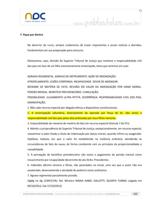 7. Fique por Dentro

No decorrer do curso, sempre cuidaremos de trazer importantes e atuais notícias e decisões,
fundamentais em sua preparação para concurso.

Destacamos, aqui, decisão do Superior Tribunal de Justiça que manteve a responsabilidade civil
dos pais em face de um filho voluntariamente emancipado, tema que veremos em aula:

AGRAVO REGIMENTAL. AGRAVO DE INSTRUMENTO. AÇÃO DE INDENIZAÇÃO.
ATROPELAMENTO. LESÕES CORPORAIS. INCAPACIDADE. DEVER DE INDENIZAR.
REEXAME DE MATÉRIA DE FATO. REVISÃO DO VALOR DA INDENIZAÇÃO POR DANO MORAL.
PENSÃO MENSAL. BENEFÍCIO PREVIDENCIÁRIO. CUMULAÇÃO.
POSSIBILIDADE. JULGAMENTO ULTRA PETITA. OCORRÊNCIA. RESPONSABILIDADE CIVIL DOS PAIS.
EMANCIPAÇÃO.
1. Não cabe recurso especial por alegada ofensa a dispositivos constitucionais.
2. A emancipação voluntária, diversamente da operada por força de lei, não exclui a
responsabilidade civil dos pais pelos atos praticados por seus filhos menores.
3. Impossibilidade de reexame de matéria de fato em recurso especial (Súmula 7 do STJ).
4. Admite a jurisprudência do Superior Tribunal de Justiça, excepcionalmente, em recurso especial,
reexaminar o valor fixado a título de indenização por danos morais, quando ínfimo ou exagerado.
Hipótese, todavia, em que o valor foi estabelecido na instância ordinária, atendendo às
circunstâncias de fato da causa, de forma condizente com os princípios da proporcionalidade e
razoabilidade.
5. A percepção de benefício previdenciário não exclui o pagamento de pensão mensal como
ressarcimento por incapacidade decorrente de ato ilícito. Precedentes.
6. Indevidos décimo terceiro e férias, não postulados na inicial, uma vez que o autor não era
assalariado, desenvolvendo a atividade de pedreiro como autônomo.
7. Agravo regimental parcialmente provido.
(AgRg no Ag 1239557/RJ, Rel. Ministra MARIA ISABEL GALLOTTI, QUARTA TURMA, julgado em
09/10/2012, DJe 17/10/2012)

 