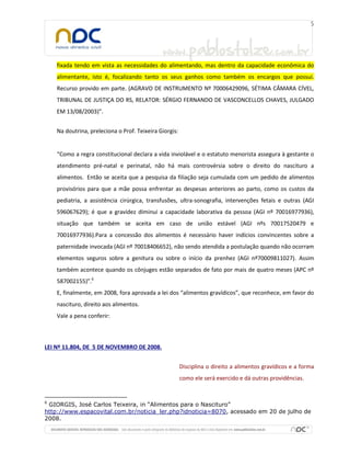 fixada tendo em vista as necessidades do alimentando, mas dentro da capacidade econômica do
alimentante, isto é, focalizando tanto os seus ganhos como também os encargos que possui.
Recurso provido em parte. (AGRAVO DE INSTRUMENTO Nº 70006429096, SÉTIMA CÂMARA CÍVEL,
TRIBUNAL DE JUSTIÇA DO RS, RELATOR: SÉRGIO FERNANDO DE VASCONCELLOS CHAVES, JULGADO
EM 13/08/2003)”.
Na doutrina, preleciona o Prof. Teixeira Giorgis:

“Como a regra constitucional declara a vida inviolável e o estatuto menorista assegura à gestante o
atendimento pré-natal e perinatal, não há mais controvérsia sobre o direito do nascituro a
alimentos. Então se aceita que a pesquisa da filiação seja cumulada com um pedido de alimentos
provisórios para que a mãe possa enfrentar as despesas anteriores ao parto, como os custos da
pediatria, a assistência cirúrgica, transfusões, ultra-sonografia, intervenções fetais e outras (AGI
596067629); é que a gravidez diminui a capacidade laborativa da pessoa (AGI nº 70016977936),
situação que também se aceita em caso de união estável (AGI nºs 70017520479 e
70016977936).Para a concessão dos alimentos é necessário haver indícios convincentes sobre a
paternidade invocada (AGI nº 70018406652), não sendo atendida a postulação quando não ocorram
elementos seguros sobre a genitura ou sobre o início da prenhez (AGI nº70009811027). Assim
também acontece quando os cônjuges estão separados de fato por mais de quatro meses (APC nº
587002155)”.6
E, finalmente, em 2008, fora aprovada a lei dos “alimentos gravídicos”, que reconhece, em favor do
nascituro, direito aos alimentos.
Vale a pena conferir:

LEI Nº 11.804, DE 5 DE NOVEMBRO DE 2008.
Disciplina o direito a alimentos gravídicos e a forma
como ele será exercido e dá outras providências.

6

GIORGIS, José Carlos Teixeira, in “Alimentos para o Nascituro”
http://www.espacovital.com.br/noticia_ler.php?idnoticia=8070, acessado em 20 de julho de
2008.

 