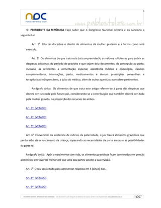 O PRESIDENTE DA REPÚBLICA Faço saber que o Congresso Nacional decreta e eu sanciono a
seguinte Lei:
Art. 1o Esta Lei disciplina o direito de alimentos da mulher gestante e a forma como será
exercido.
Art. 2o Os alimentos de que trata esta Lei compreenderão os valores suficientes para cobrir as
despesas adicionais do período de gravidez e que sejam dela decorrentes, da concepção ao parto,
inclusive as referentes a alimentação especial, assistência médica e psicológica, exames
complementares, internações, parto, medicamentos e demais prescrições preventivas e
terapêuticas indispensáveis, a juízo do médico, além de outras que o juiz considere pertinentes.
Parágrafo único. Os alimentos de que trata este artigo referem-se à parte das despesas que
deverá ser custeada pelo futuro pai, considerando-se a contribuição que também deverá ser dada
pela mulher grávida, na proporção dos recursos de ambos.
Art. 3º (VETADO)
Art. 4º (VETADO)
Art. 5º (VETADO)
Art. 6o Convencido da existência de indícios da paternidade, o juiz fixará alimentos gravídicos que
perdurarão até o nascimento da criança, sopesando as necessidades da parte autora e as possibilidades
da parte ré.
Parágrafo único. Após o nascimento com vida, os alimentos gravídicos ficam convertidos em pensão
alimentícia em favor do menor até que uma das partes solicite a sua revisão.
Art. 7o O réu será citado para apresentar resposta em 5 (cinco) dias.
Art. 8º (VETADO)
Art. 9º (VETADO)

 