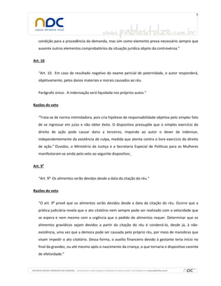 condição para a procedência da demanda, mas sim como elemento prova necessário sempre que
ausente outros elementos comprobatórios da situação jurídica objeto da controvérsia.”
Art. 10
“Art. 10. Em caso de resultado negativo do exame pericial de paternidade, o autor responderá,
objetivamente, pelos danos materiais e morais causados ao réu.
Parágrafo único. A indenização será liquidada nos próprios autos.”
Razões do veto
“Trata-se de norma intimidadora, pois cria hipótese de responsabilidade objetiva pelo simples fato
de se ingressar em juízo e não obter êxito. O dispositivo pressupõe que o simples exercício do
direito de ação pode causar dano a terceiros, impondo ao autor o dever de indenizar,
independentemente da existência de culpa, medida que atenta contra o livre exercício do direito
de ação.” Ouvidos, o Ministério da Justiça e a Secretaria Especial de Políticas para as Mulheres
manifestaram-se ainda pelo veto ao seguinte dispositivo:
Art. 9o
“Art. 9o Os alimentos serão devidos desde a data da citação do réu.”
Razões do veto
“O art. 9o prevê que os alimentos serão devidos desde a data da citação do réu. Ocorre que a
prática judiciária revela que o ato citatório nem sempre pode ser realizado com a velocidade que
se espera e nem mesmo com a urgência que o pedido de alimentos requer. Determinar que os
alimentos gravídicos sejam devidos a partir da citação do réu é condená-lo, desde já, à nãoexistência, uma vez que a demora pode ser causada pelo próprio réu, por meio de manobras que
visam impedir o ato citatório. Dessa forma, o auxílio financeiro devido à gestante teria início no
final da gravidez, ou até mesmo após o nascimento da criança, o que tornaria o dispositivo carente
de efetividade.”

 