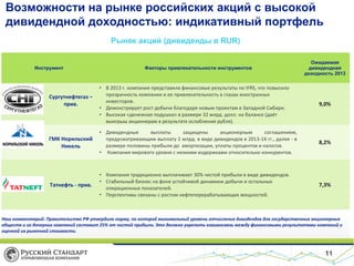 Возможности на рынке российских акций с высокой
дивидендной доходностью: индикативный портфель
Рынок акций (дивиденды в RUR)

Инструмент

Факторы привлекательности инструментов

Ожидаемая
дивидендная
доходность 2013

• В 2013 г. компания представила финансовые результаты по IFRS, что повысило
прозрачность компании и ее привлекательность в глазах иностранных
инвесторов.
• Демонстрирует рост добычи благодаря новым проектам в Западной Сибири.
• Высокая «денежная подушка» в размере 32 млрд. долл. на балансе (даёт
выигрыш акционерам в результате ослабления рубля).

9,0%

ГМК Норильский
Никель

• Дивидендные
выплаты
защищены
акционерным Bloomberg
соглашением,
Источник:
предусматривающим выплату 2 млрд. в виде дивидендов в 2013-14 гг., далее - в
размере половины прибыли до амортизации, уплаты процентов и налогов.
• Компания мирового уровня с низкими издержками относительно конкурентов.

8,2%

Татнефть - прив.

• Компания традиционно выплачивает 30% чистой прибыли в виде дивидендов.
• Стабильный бизнес на фоне устойчивой динамики добычи и остальных
операционных показателей.
• Перспективы связаны с ростом нефтеперерабатывающих мощностей.

7,3%

Сургутнефтегаз –
прив.

Наш комментарий: Правительство РФ утвердило норму, по которой минимальный уровень отчисления дивидендов для государственных акционерных
обществ и их дочерних компаний составит 25% от чистой прибыли. Это должно укрепить взаимосвязь между финансовыми результатами компаний и
оценкой их рыночной стоимости.

11

 