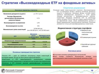 Стратегия «Высокодоходные ETF на фондовые активы»
Стратегия управления
Ключевые параметры стратегии

Возможная доходность (в долл.)

до 20% годовых

Расходы (брокерское,
депозитарное обслуживание,
комиссия биржи)

0,1%

Вознаграждение за управление

1,5%

Вознаграждение за успех

15%

Минимальная сумма инвестиций

10 000 000 руб.
(или 300 000 долл., или 250 000 евро)

Основной идеей инвестиционной стратегии «Высокодоходные
ETF на фондовые активы» является вложение денежных
средств в индексные торгуемые фонды, которое может
принести максимальную доходность с точки зрения
текущей конъюнктуры и фундаментального анализа.
Существует обширное множество ETF на различные
классы активов. В 2014 году мы отдаем предпочтение ETF
на европейские акции, акции развивающихся рынков и
бумаги американских технологических компаний. Стратегия
релевантна только для квалифицированных инвесторов.

ETF

Американские технологические
компании
Развивающиеся рынки
Европейские крупные компании

Индикативная структура портфеля

Динамика
роста
Динамика роста
(с начала 2010 (за 2013 год)
года)

+39%

+13,1%

+4%
0%

-3,2%
+14,3%

Основные преимущества стратегии
•Покупка ETF – один из наиболее популярных видов инвестиций в
последнее время, так как не несет риска отдельной бумаги.
•Инвестиции
в
ETF
характеризуются
относительно
низкими
управленческими издержками и прозрачностью активов под управлением.
•Вложения в ETF отличает высокая диверсификация инструментов
инвестирования.

Ключевые риски
Отсутствие значимых дивидендных поступлений;
Риск
потери
стоимости
большинства
активов
из-за
прогнозируемого ужесточения монетарной политики в США.

16

 