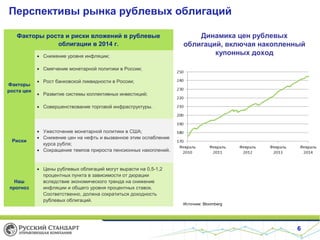 Перспективы рынка рублевых облигаций
Факторы роста и риски вложений в рублевые
облигации в 2014 г.
• Снижение уровня инфляции;

Динамика цен рублевых
облигаций, включая накопленный
купонных доход

• Смягчение монетарной политики в России;
Факторы
роста цен

• Рост банковской ликвидности в России;
• Развитие системы коллективных инвестиций;
• Совершенствование торговой инфраструктуры.

Риски

Наш
прогноз

• Ужесточение монетарной политики в США;
• Снижение цен на нефть и вызванное этим ослабление
курса рубля;
• Сокращение темпов прироста пенсионных накоплений.

• Цены рублевых облигаций могут вырасти на 0,5-1,2
процентных пункта в зависимости от дюрации
вследствие экономического тренда на снижение
инфляции и общего уровня процентных ставок.
Соответственно, должна сократиться доходность
рублевых облигаций.

Источник: Bloomberg

6

 