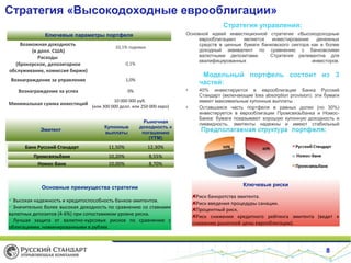 Стратегия «Высокодоходные еврооблигации»
Стратегия управления:
Основной идеей инвестиционной стратегии «Высокодоходные
еврооблигации»
является
инвестирование
денежных
средств в ценные бумаги банковского сектора как в более
доходный эквивалент по сравнению с банковскими
валютными депозитами.
Стратегия релевантна для
квалифицированных
инвесторов.

Ключевые параметры портфеля
Возможная доходность
(в долл. США)
Расходы
(брокерское, депозитарное
обслуживание, комиссия биржи)

10,1% годовых
0,1%

Модельный портфель состоит из 3
частей:

Вознаграждение за управление

1,0%

Вознаграждение за успех

0%

•

Минимальная сумма инвестиций

10 000 000 руб.
(или 300 000 долл. или 250 000 евро)

•

Эмитент

Купонные
выплаты

Рыночная
доходность к
погашению
(YTM)

Банк Русский Стандарт

11,50%

12,30%

Промсвязьбанк
Номос-Банк

10,20%
10,00%

40% инвестируется в еврооблигации Банка Русский
Стандарт (включающие loss absorption provision): эти бумаги
имеют максимальные купонные выплаты
Оставшаяся часть портфеля в равных долях (по 30%)
инвестируется в еврооблигации Промсвязьбанка и НомосБанка: бумаги показывают хорошую купонную доходность и
ликвидность, эмитенты надежны и имеют стабильный
рейтинг.

8,55%
8,70%

Основные преимущества стратегии
Высокая надежность и кредитоспособность банков-эмитентов.
Значительно более высокая доходность по сравнению со ставками
валютных депозитов (4-6%) при сопоставимом уровне риска.
Лучшая защита от валютно-курсовых рисков по сравнению с
облигациями, номинированными в рублях.

Номос-банк

Ключевые риски
Риск банкротства эмитента.
Риск введения процедуры санации.
Процентный риск.
Риск снижения кредитного рейтинга эмитента (ведет к
снижению рыночной цены еврооблигации).

8

 