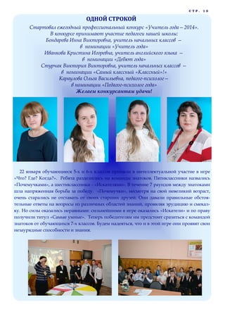 СТР.

10

ОДНОЙ СТРОКОЙ
Стартовал ежегодный профессиональный конкурс «Учитель года—2014».
В конкурсе принимают участие педагоги нашей школы:
Бондарева Инна Викторовна, учитель начальных классов —
в номинации «Учитель года»
Иванкова Кристина Игоревна, учитель английского языка —
в номинации «Дебют года»
Стурчак Виктория Викторовна, учитель начальных классов —
в номинации «Самый классный «Классный»!»
Караулова Ольга Васильевна, педагог-психолог—
в номинации «Педагог-психолог года»
Желаем конкурсантам удачи!

22 января обучающиеся 5-х и 6-х классов приняли в интеллектуальной участие в игре
«Что? Где? Когда?». Ребята разделились на команды знатоков. Пятиклассники назвались
«Почемучками», а шестиклассники - «Искателями». В течение 7 раундов между знатоками
шла напряженная борьба за победу. «Почемучки», несмотря на свой невеликий возраст,
очень старались не отставать от своих старших друзей. Они давали правильные обстоятельные ответы на вопросы из различных областей знаний, проявляя эрудицию и смекалку. Но силы оказались неравными: сильнейшими в игре оказались «Искатели» и по праву
получили титул «Самые умные». Теперь победителям им предстоит сразиться с командой
знатоков от обучающихся 7-х классов. Будем надеяться, что и в этой игре они проявят свои
незаурядные способности и знания.

 