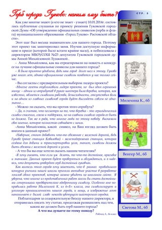 СТР.

Как уже многие знают (а кто не знает - узнает) 10.01.2014г. состоялись публичные слушанья по проекту решения Гуковской городской Думы «Об утверждении официальных символов (герба и флага) муниципального образования «Город Гуково» Ростовской области».
Этот шаг был весьма знаменателен для нашего города. Поэтому
этот проект так заинтересовал меня. Изучив доступную информацию в прессе (которой было кстати крайне мало), я побеседовала с
директором МБОУСОШ №23 депутатом Гуковской городской думы Анной Михайловной Лушкиной .
- Анна Михайловна, как вы отреагировали на новость о конкурсе на лучшие официальные символы для нашего города?
- Я была приятно удивлена, ведь наш город долго шел к этому. Гуково
уже много лет, однако официальные символы появятся у нас только сейчас.
- Вы согласны с предварительным выбором лидера проекта?
-Многие газеты опубликовали лидера проекта, но был один огромный
минус – одним из атрибутов в руках шахтера была веревка, которая, как
известно, является символом рабства, безысходности, отсутствия воли
и на одном из главных символов города будет выглядеть совсем не однозначно…
- Можно ли сказать, что вы против этого атрибута?
- Да, я считаю, что несмотря на то, что веревка - это геральдический
символ спасения, союза и поддержки, но на главном символе города ее быть
не должно. Так же я рада, что многие люди по этому поводу высказали
свое мнение, которое полностью совпадает с моим.
-Анна Михайловна, какой символ, на Ваш взгляд должен быть
внесен в данный проект?
-Наверное, стоит добавить что-то связанное с железной дорогой, ведь
Гуково (ранее станция Ковалевка) – железнодорожная станция, которая
создана для добычи и транспортировки угля, значит, символы должны
быть связаны с железной дорогой и углем.
- А что бы вы еще хотели сказать нашим читателям?
-Я хочу сказать, что если уж делать, то что-то достойное, красивое
и значимое. Данный проект будет проверяться и обсуждаться, и я надеюсь, что депутаты утвердят герб достойный гуковчан.
Как житель этого города хочу заметить, что в рамках проводимого
конкурса ученики нашей школы приняли активное участие в разработке
эскизов своих проектов, которые можно увидеть на школьном сайте. Я
уверена, что многие из представленных работ могли бы стать достойными соперниками предварительно одобренному символу. Особенно мне понравилась работа Милехиной К. из 6«Б» класса, она символизирует и
угольную промышленность нашего города, и мощь, а изображение лент
напоминает о былой славе некогда цветущего шахтерского городка.
Поблагодарив за содержательную беседу нашего директора, я
отправилась писать эту статью, продолжая размышлять над тем,
каким же должен быть герб нашего города?
А что вы думаете по этому поводу?
Ровенец А., 8а класс

3

Милехина К., 6б

Венгер М., 6б

Светова М., 6б

 