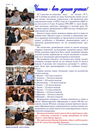 СТР.

6

52 % россиян не покупают книг,
не читают – 37 %,
а 34 % вообще не имеют их дома. Количество семей, где детям читают постоянно, сократилось с 80 процентов всех
опрошенных семей в 1970-е годы до 7 процентов в 2005 году или почти в 11 раз. В период 1991-2005 гг. доля читающей молодежи снизилась примерно в полтора раза. По
данным опроса, проведенного в 2007-ом году, четверть россиян ничего не читают.
Когда-то наша страна занимала первое место в мире по
чтению книг. Прошли годы, и сегодня, к сожалению, внуки и правнуки книголюбов не продолжили полезные традиции: углубились в Интернет, компьютерные игры и
просмотр развлекательных, но не познавательных программ.
По статистике, приведённой одной из десяти ведущих
мировых компаний, исследующих книжный рынок, NOP
World, россияне перестали быть самой читающей нацией,
уступив пальму первенства не только индийцам и китайцам, но и таиландцам, филиппинцам и египтянам.
Исследование показало, что больше всех сейчас читают
индийцы, которые тратят на это занятие почти 11 часов в
неделю. У россиян этот показатель составляет 7 с небольшим часов при среднемировом в 6,5, сообщает Luxuryinfo.ru.
Первая десятка самых читающих стран по количеству
часов в неделю:
1. Индия — 10,7 часа в неделю.
2. Таиланд — 9,4 часа в неделю.
3. Китай — 8,0 часов в неделю.
4. Филиппины — 7,6 часа в неделю.
5. Египет — 7,5 часа в неделю.
6. Чехия — 7,4 часа в неделю.
7. Россия — 7,1 часа в неделю.
8. Швеция — 6,9 часа в неделю.
9. Франция — 6,9 часа в неделю.
10.Венгрия — 6,8 часа в неделю.
Возрождение интереса к чтению начинается в семье и
школе. Министерством образования и науки РФ был составлен список 100 книг, которые должны прочесть школьники образовательных учреждений (со списком можно познакомиться на сайте школы или поинтересуйтесь о нем у
учителей литературы).
Восьмиклассникам нашей школы было предложено задание – написать сочинение в жанре репортажа по теме
«Книги – наши верные друзья».
Мы предлагаем вашему вниманию одну из работ ученицы 8 «Б» класса Колтуновой Татьяны.
Пак О.А., учитель русского языка и литературы
ШКОЛЬНЫЙ

ВЕСТНИК

 