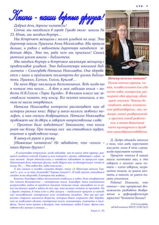 СТР.

Добрый день, дорогие читатели!
Сейчас мы находимся в городе Гуково около школы №
23. Итак, мы заходим внутрь…
Нас встречает женщина с милой улыбкой на лице. Это
директор школы Лушкина Анна Михайловна. Мы прошли
дальше, и рядом с кабинетом директора находится заветная дверь. Это то, ради чего мы приехали! Самый
уютный уголок школы – библиотека.
Мы заходим внутрь и встречаем маленькую женщину с
приветливой улыбкой. Это библиотекарь школьной библиотеки – Синегубова Наталья Николаевна. Она здоровается с нами и предлагает посмотреть все уголки библиотеки. Пушкин, Есенин, Гоголь, Крылов…
На меня вдруг нахлынули воспоминания. Ведь когда-то
я читала эти книги… А вот и моя любимая книга – повесть Н.В.Гоголя «Тарас Бульба». В восьмом классе нас заставляли читать эту книгу. Все нехотя начинали, а потом не могли оторваться.
Наталья Николаевна интересно рассказывает нам об
истории разных книг. Вдруг у моего коллеги зазвонил телефон, и нам сказали возвращаться. Наталья Николаевна
провожает нас до двери и говорит напутственные слова:
- Приятно было повидаться! Запомните, что книги
учат нас всему. При помощи них мы становимся мудрее,
опытнее и нравственно чище.
Я машу ей рукой и ухожу.
Уважаемые читатели! Не забывайте, что «книги –
наши верные друзья»!
...Я испытываю потрясение, когда наблюдаю как по школе идет карапуз, учащийся младших классов, в руках у него планшет с громко «квакающей» игрой, за
ним толпой бегут одноклассники и неотвязно наблюдают за процессом игры.
Напоминает всем знакомый фильм, когда Шурик шел за однокурсницей, читая ее
книгу. Но…. Это новый век, новое поколение…
А как смешно и неловко слышать вопрос, типа «А Шекспира написал Гамлет?», или «и че там Ахматова? Хорошо пишет?». И тебе просто становится
стыдно за то общество, в котором ты живешь….
Конечно, благодаря новым технологиям появились и новые, более комфортные
для чтения возможности – электронные книги. Благодаря этим компактным
устройствам людям не придется таскать тяжелые тома, заказывать их из каких-то далеких краев и ждать до тех пор, пока желание читать не пропадет. Но
с другой стороны, в этом есть и свои минусы – наибольший процент из активных пользователей электронных книг составляет молодежь. Это как раз подростки старшего школьного возраста, которым важно сохранять свое здоровье,
чего не позволяют сделать электронные книги, компьютеры, планшеты и телефоны. Лично меня пугает и волнует, что читающих людей в наше время становится все меньше и меньше….
Кирей А., 9А

7

Почему полезно читать?
Польза чтения огромна, читая, человек познает для себя
нечто новое, интересное, расширяет свой кругозор, обогащает лексикон. Чтение доставляет людям эстетическое удовлетворение, это, пожалуй, самый универсальный
и простой способ развлечения, а также важнейшая
часть культурного и духовного самосовершенствования.
Д. Дидро однажды написал
о том, что люди перестают
мыслить лишь в том случае,
когда перестают читать.
Процент чтения в нашей
школе ничтожно мал, а это
говорит о многом: мало читаем – плохо говорим, неграмотно пишем, не умеем мечтать, а значит, не умеем писать сочинения.
Ребята! Помните, что
чтение—это прекрасная возможность развивать воображение и орфографическую
зоркость! Читайте больше!
Н.Н.Синегубова,
зав.библиотекой МБОУ СОШ №23

 