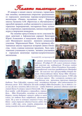 СТР.

9

25 января в нашей школе состоялась торжественная линейка, посвященная открытию традиционного городского месячника героико-патриотического
воспитания «Память пылающих лет». Директор
школы Лушкина А.М. обратилась к обучающимся с
просьбой проявить особую активность в школьных и
городских мероприятиях, постараться быть лучшими в спортивных соревнованиях, военно-спортивных
играх и творческих конкурсах.
На линейке присутствовали гости: участник боевых действий в Афганистане сержант Богатырев
Юрий Алексеевич и выпускник школы, ныне курсант Московского высшего военного командного
училища Мараховский Иван. Гости призвали обучающихся школы гордиться историей своего Отечества, чтить славные воинские традиции, быть прилежными учениками в учении, активно участвовать
в городском месячнике героико-патриотического
воспитания.
Чистякова М.И., зам.директора по ВР

В рамках месячника героико-патриотического воспитания 29 января в 5 «В» классе состоялся открытый классный час, посвященный 70-летию снятия
блокады Ленинграда: «Дети в блокадном Ленинграде»,
подготовленный классным руководителем Макаровой
Н.Ю. На классном часе присутствовал ветеран Великой Отечественной войны Качер Иван Игнатьевич, призванный в ряды Советской армии в 1943 году
17-летним парнем. Мы с интересом смотрели хронику военных лет, прочитали горестные страницы
дневника Тани Савичевой, слушали голос легендарного диктора «всех радиостанций Советского союза» Ю.Б. Левитана. Но когда заговорил Иван Игнатьевич, мы не сводили с него глаз. Да это и понятно, ведь он для них - живой свидетель реальных событий самой жестокой войны в истории нашего Отечества. Мы ловили каждое слово ветерана и спрашивали, спрашивали... Иван Игнатьевич, несмотря на почтенный
возраст, стойко выдержал «натиск» ребят из моего
класса, его ответы были подробными, обстоятельными. Ни у кого не осталось сомнения в том, что
война – самое страшное событие в жизни людей. Она
несет с собой горе, слезы, смерть, разрушение, поэтому никогда не должна повториться.
Рафальская В., 5В

 