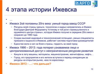 4 этапа истории Ижевска
• …
• Ижевск 2ой половины 20го века: умный город-завод СССР
– Ресурсы всей страны (деньги, технологии и кадры) направлялись в Ижевск
благодаря Дмитрий Федоровичу Устинову и той роли «промышленного и
оружейного центра страны», которую Ижевск получил в середине 20го века и
сохранял до 1990 года.
– Создан высокий кадровый и технологический потенциал, умные специалисты
приехали и выросли в Ижевске, работает система подготовки руководителей
– Единство воли и сил на благо страны, гордость за свой город
• Ижевск 1990 – 2013: года потерял узнаваемое лицо и
централизованный доступ к неограниченным ресурсам развития
– Канули в лету машины, мотоциклы, машиностроение, магнитофоны, нефть…
– Город, его предприятия и его жители вступили в период конкуренции за
ресурсы на открытом рынке, «все по взрослому»
• Ижевск 2013 - …: что дальше?
10
 