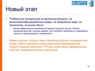 Новый этап
• Глобальная конкуренция за денежные ресурсы, за
высококвалифицированные кадры, за прорывные идеи, за
технологии, за рынки сбыта
– Более эффективные компании (и города) получают доступ к более
дешевым деньгам, лучшим кадрам, они способны привлекать и удерживать
таланты и реализовывать возможности
• Ижевск должен создать свою стратегию успеха в конкурентной
среде, найти и раскрыть свои уникальные преимущества,
создать мощное реальное УТП для инвесторов, федеральных
властей, профессионалов и партнеров
12
 