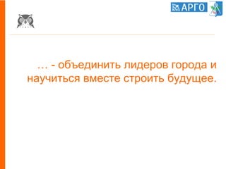 … - объединить лидеров города и
научиться вместе строить будущее.
 