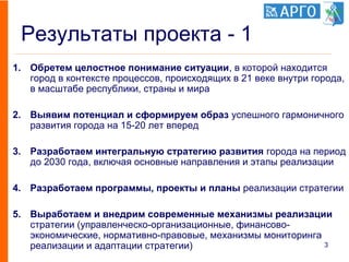 Результаты проекта - 1
1. Обретем целостное понимание ситуации, в которой находится
город в контексте процессов, происходящих в 21 веке внутри города,
в масштабе республики, страны и мира
2. Выявим потенциал и сформируем образ успешного гармоничного
развития города на 15-20 лет вперед
3. Разработаем интегральную стратегию развития города на период
до 2030 года, включая основные направления и этапы реализации
4. Разработаем программы, проекты и планы реализации стратегии
5. Выработаем и внедрим современные механизмы реализации
стратегии (управленческо-организационные, финансово-
экономические, нормативно-правовые, механизмы мониторинга
реализации и адаптации стратегии) 3
 