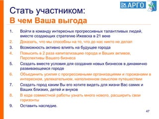 Стать участником:
В чем Ваша выгода
1. Войти в команду интересных прогрессивных талантливых людей,
вместе создающих стратегию Ижевска в 21 веке
2. Доказать, что мы способны на то, что до нас никто не делал
3. Возможность активно влиять на будущее города
4. Повысить в 2 раза капитализацию города и Ваших активов,
Перспективы Вашего бизнеса
5. Создать вместе условия для создания новых бизнесов в динамично
развивающемся городе
6. Объединить усилия с прогрессивными организациями и горожанами в
интересном, увлекательном, наполненном смыслом путешествии
7. Создать город каким Вы его хотите видеть для жизни Вас самих и
Ваших близких, детей и внуков
8. В ходе совместной работы узнать много нового, расширить свои
горизонты
9. Оставить наследие.
47
 