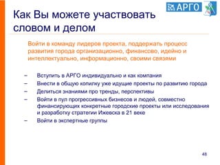 Как Вы можете участвовать
словом и делом
Войти в команду лидеров проекта, поддержать процесс
развития города организационно, финансово, идейно и
интеллектуально, информационно, своими связями
– Вступить в АРГО индивидуально и как компания
– Внести в общую копилку уже идущие проекты по развитию города
– Делиться знаниями про тренды, перспективы
– Войти в пул прогрессивных бизнесов и людей, совместно
финансирующих конкретные городские проекты или исследования
и разработку стратегии Ижевска в 21 веке
– Войти в экспертные группы
48
 