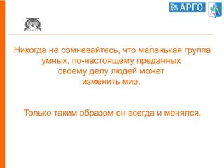 Никогда не сомневайтесь, что маленькая группа
умных, по-настоящему преданных
своему делу людей может
изменить мир.
Только таким образом он всегда и менялся.
 