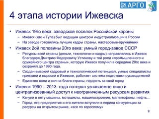 4 этапа истории Ижевска
• Ижевск 19го века: заводской поселок Российской короны
– Ижевск (как и Тула) был ведущим центром индустриализации в России
– На заводе готовились лучшие кадры страны, мастеровые-оружейники
• Ижевск 2ой половины 20го века: умный город-завод СССР
– Ресурсы всей страны (деньги, технологии и кадры) направлялись в Ижевск
благодаря Дмитрию Федоровичу Устинову и той роли «промышленного и
оружейного центра страны», которую Ижевск получил в середине 20го века и
сохранял до 1990 года.
– Создан высокий кадровый и технологический потенциал, умные специалисты
приехали и выросли в Ижевске, работает система подготовки руководителей
– Единство воли и сил на благо страны, гордость за свой город
• Ижевск 1990 – 2013: года потерял узнаваемое лицо и
централизованный доступ к неограниченным ресурсам развития
– Канули в лету машины, мотоциклы, машиностроение, магнитофоны, нефть…
– Город, его предприятия и его жители вступили в период конкуренции за
ресурсы на открытом рынке, «все по взрослому»
9
 