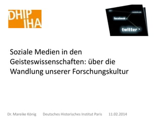 Soziale Medien in den
Geisteswissenschaften: über die
Wandlung unserer Forschungskultur

Dr. Mareike König

Deutsches Historisches Institut Paris

11.02.2014

 