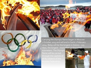 Carrying the Olympic flame began in Moscow
7 October 2013 and will end in Sochi 7 February
2014. Relay will be the longest in history - 123
days, the longest - more than 40 thousand
kilometers. The Olympic
flame will be carried
through the capitals of
all 83 subjects of the
Russian Federation.

 