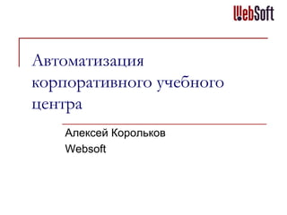 Автоматизация
корпоративного учебного
центра
Алексей Корольков
Websoft

 