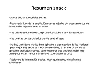 Resumen snack
-Vidrios engrasados, rieles sucias

-Pisos cerámicos de la ampliación nuevas rajados por asentamientos del
suelo, dicha rajadura entra al snack
-Hay piezas estructurales comprometidas pues presentan rajaduras
-Hay goteras por varios lados donde entra el agua
- No hay un criterio técnico bien aplicado a la protección de las maderas
puesto que hay sectores mejor conservados, en el interior donde se
aplicaron productos nuevos, pero exteriores que debieran estar mas
protegidos están menos mantenidos (que criterio se uso)
-Artefactos de iluminación sucios, focos quemados, e insuficiente
iluminación

 
