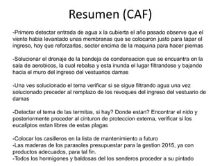 Resumen (CAF)
-Primero detectar entrada de agua x la cubierta el año pasado observe que el
viento habia levantado unas membranas que se colocaron justo para tapar el
ingreso, hay que reforzarlas, sector encima de la maquina para hacer piernas
-Solucionar el drenaje de la bandeja de condensacion que se encuantra en la
sala de aerobicos, la cual rebalsa y esta inunda el lugar filtrandose y bajando
hacia el muro del ingreso del vestuarios damas
-Una ves solucionado el tema verificar si se sigue filtrando agua una vez
solucionado preceder al remplazo de los revoques del ingreso del vestuario de
damas
-Detectar el tema de las termitas, si hay? Donde estan? Encontrar el nido y
posteriormente proceder al cinturon de proteccion externa, verificar si los
eucaliptos estan libres de estas plagas
-Colocar los casilleros en la lista de mantenimiento a futuro
-Las maderas de los parasoles presupuestar para la gestion 2015, ya con
productos adecuados, para tal fin.
-Todos los hormigones y baldosas del los senderos proceder a su pintado

 