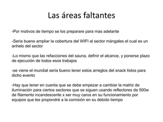 Las áreas faltantes
-Por motivos de tiempo se los preparare para mas adelante
-Seria bueno ampliar la cobertura del WIFI al sector mángales el cual es un
anhelo del sector
-Lo mismo que las refacciones del sauna, definir el alcance, y ponerse plazo
de ejecución de todos esos trabajos
-se viene el mundial seria bueno tener estos arreglos del snack listos para
dicho evento
-Hay que tener en cuenta que se debe empezar a cambiar la matriz de
iluminación para ciertos sectores que se siguen usando reflectores de 500w
de filamento incandescente x ser muy caros en su funcionamiento por
equipos que les propondré a la comisión en su debido tiempo

 