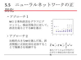 5.5 ニューラルネットワークの正
則化
・アプローチ１
Mと２乗和誤差をグラフにプ
ロットし、検証用集合に対して、
誤差を最小とするMを選ぶ

・アプローチ２
比較的大きなMを選んだ後、誤
差関数に正則化項を追加するこ
とで複雑さを制御する

~
E w

Ew

2

wT w

重みベクトルｗの平均ゼロ
のガウス事前分布の負の対
数

 