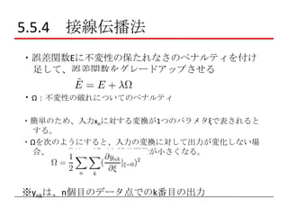 5.5.4 接線伝播法
・誤差関数Eに不変性の保たれなさのペナルティを付け
足して、誤差関数をグレードアップさせる
・Ω：不変性の破れについてのペナルティ
・簡単のため、入力xnに対する変換が1つのパラメタξで表されると
する。
・Ωを次のようにすると、入力の変換に対して出力が変化しない場
合、この項が0に近づき誤差関数が小さくなる。

※ynkは、n個目のデータ点でのk番目の出力

 