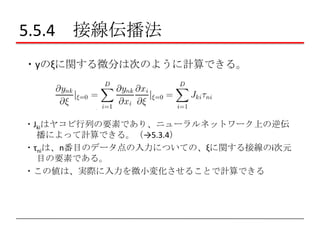 5.5.4 接線伝播法
・yのξに関する微分は次のように計算できる。

・Jkiはヤコビ行列の要素であり、ニューラルネットワーク上の逆伝
播によって計算できる。（→5.3.4）
・τniは、n番目のデータ点の入力についての、ξに関する接線のi次元
目の要素である。
・この値は、実際に入力を微小変化させることで計算できる

 