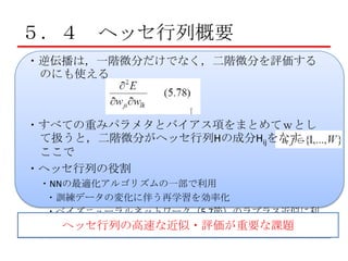 ５．４ ヘッセ行列概要
・逆伝播は，一階微分だけでなく，二階微分を評価する
のにも使える

・すべての重みパラメタとバイアス項をまとめてｗとし
て扱うと，二階微分がヘッセ行列Hの成分Hijをなす．
ここで
・ヘッセ行列の役割
・NNの最適化アルゴリズムの一部で利用
・訓練データの変化に伴う再学習を効率化
・ベイズニューラルネットワーク（5.7節）のラプラス近似に利
用 ヘッセ行列の高速な近似・評価が重要な課題

 
