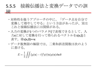 5.5.5 接線伝播法と変換データでの訓
練
・対称性を扱うアプローチの中に、「データ点を自分で
変換して増やしてやる」という方法があったが、実は
これと接線伝播法には関係がある。
・入力の変換が1つのパラメタξで表現できるとして、入
力xに対して変換を行って得られるベクトルをs(x,ξ)と
表す。※s(x,0)==x
・データ数無限の極限では、二乗和誤差関数は次のよう
に書ける。

 