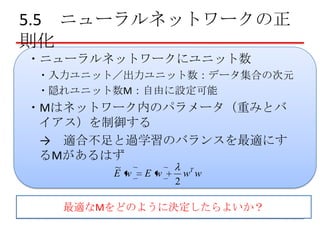5.5 ニューラルネットワークの正
則化
・ニューラルネットワークにユニット数
・入力ユニット／出力ユニット数：データ集合の次元
・隠れユニット数M：自由に設定可能

・Mはネットワーク内のパラメータ（重みとバ
イアス）を制御する
→ 適合不足と過学習のバランスを最適にす
るMがあるはず
~
E w

Ew

2

wT w

最適なMをどのように決定したらよいか？

 