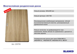 Многослойная разделочная доска
Новый размер: 424х240 мм
Новый артикул: 230 700
Инновационная комбинация материалов: лѐгкий
высококачественный пластик, шпонированный
древесиной ясеня

Новые качества: не деформируется при
намокании, более лѐгкая по сравнению с доской из
массива дерева

Универсальная доска для моек SUBLINE-U,
ANDANO-U, ANDANO-IF, ANDANO-IF/A, MEVIT

Арт. 230700

 