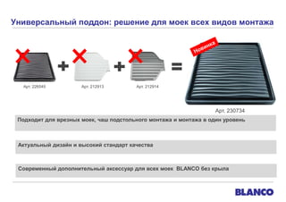 Универсальный поддон: решение для моек всех видов монтажа

Арт. 226545

Арт. 212913

Арт. 212914

Арт. 230734
Подходит для врезных моек, чаш подстольного монтажа и монтажа в один уровень

Актуальный дизайн и высокий стандарт качества

Современный дополнительный аксессуар для всех моек BLANCO без крыла

 
